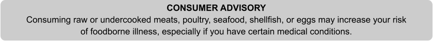 CONSUMER ADVISORY Consuming raw or undercooked meats, poultry, seafood, shellfish, or eggs may increase your risk of foodborne illness, especially if you have certain medical conditions.