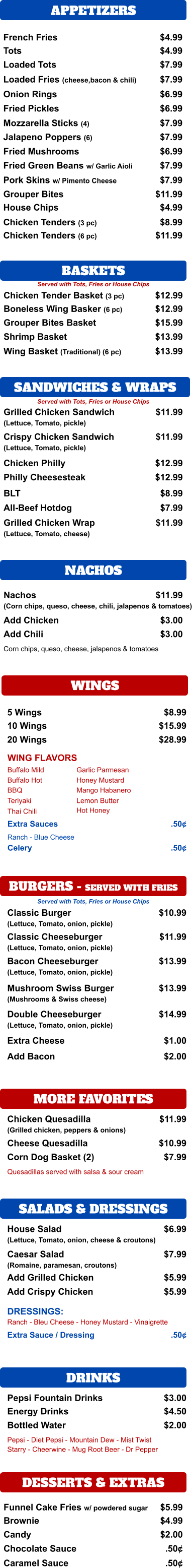 SANDWICHES & WRAPS APPETIZERS French Fries $4.99 Tots $4.99 Loaded Tots $7.99 Loaded Fries (cheese,bacon & chili) $7.99 Onion Rings $6.99 Fried Pickles $6.99 Mozzarella Sticks (4) $7.99 Jalapeno Poppers (6) $7.99 Fried Mushrooms $6.99 Fried Green Beans w/ Garlic Aioli $7.99 Pork Skins w/ Pimento Cheese $7.99 Grouper Bites $11.99 House Chips $4.99 Chicken Tenders (3 pc) $8.99 Chicken Tenders (6 pc) $11.99 BASKETS  Chicken Tender Basket (3 pc) $12.99 Boneless Wing Basker (6 pc) $12.99 Grouper Bites Basket $15.99 Shrimp Basket $13.99 Wing Basket (Traditional) (6 pc) $13.99 Grilled Chicken Sandwich (Lettuce, Tomato, pickle) $11.99 Crispy Chicken Sandwich (Lettuce, Tomato, pickle) $11.99 Chicken Philly $12.99 BLT $8.99 All-Beef Hotdog $7.99 Grilled Chicken Wrap (Lettuce, Tomato, cheese)  $11.99 NACHOS Nachos (Corn chips, queso, cheese, chili, jalapenos & tomatoes) $11.99 Add Chicken $3.00 Add Chili $3.00 Corn chips, queso, cheese, jalapenos & tomatoes WINGS 5 Wings $8.99 10 Wings $15.99 20 Wings $28.99 WING FLAVORS Buffalo Mild Buffalo Hot BBQ Teriyaki Thai Chili Garlic Parmesan Honey Mustard Mango Habanero Lemon Butter Extra Sauces .50¢ Ranch - Blue Cheese BURGERS - SERVED WITH FRIES Classic Burger (Lettuce, Tomato, onion, pickle)  $10.99 Classic Cheeseburger (Lettuce, Tomato, onion, pickle) $11.99 Bacon Cheeseburger (Lettuce, Tomato, onion, pickle) $13.99 Mushroom Swiss Burger (Mushrooms & Swiss cheese) $13.99 Double Cheeseburger (Lettuce, Tomato, onion, pickle) $14.99 Extra Cheese $1.00 Add Bacon $2.00 MORE FAVORITES Chicken Quesadilla (Grilled chicken, peppers & onions) $11.99 Cheese Quesadilla $10.99 Corn Dog Basket (2) $7.99 Quesadillas served with salsa & sour cream SALADS & DRESSINGS House Salad (Lettuce, Tomato, onion, cheese & croutons) $6.99 Caesar Salad (Romaine, paramesan, croutons) $7.99 Add Grilled Chicken $5.99 Ranch - Bleu Cheese - Honey Mustard - Vinaigrette Extra Sauce / Dressing  .50¢ DRINKS Pepsi Fountain Drinks $3.00 Energy Drinks $4.50 Bottled Water  $2.00 Pepsi - Diet Pepsi - Mountain Dew - Mist Twist  Starry - Cheerwine - Mug Root Beer - Dr Pepper DESSERTS & EXTRAS Funnel Cake Fries w/ powdered sugar $5.99 Brownie $4.99 Candy $2.00 Chocolate Sauce .50¢ Caramel Sauce .50¢ Served with Tots, Fries or House Chips Served with Tots, Fries or House Chips Philly Cheesesteak $12.99 Hot Honey Celery .50¢ Served with Tots, Fries or House Chips Add Crispy Chicken $5.99 DRESSINGS: