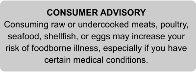 CONSUMER ADVISORY Consuming raw or undercooked meats, poultry, seafood, shellfish, or eggs may increase your risk of foodborne illness, especially if you have certain medical conditions.