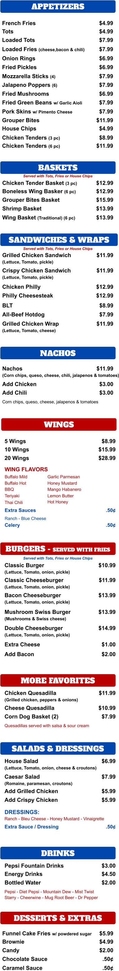 SANDWICHES & WRAPS APPETIZERS French Fries $4.99 Tots $4.99 Loaded Tots $7.99 Loaded Fries (cheese,bacon & chili) $7.99 Onion Rings $6.99 Fried Pickles $6.99 Mozzarella Sticks (4) $7.99 Jalapeno Poppers (6) $7.99 Fried Mushrooms $6.99 Fried Green Beans w/ Garlic Aioli $7.99 Pork Skins w/ Pimento Cheese $7.99 Grouper Bites $11.99 House Chips $4.99 Chicken Tenders (3 pc) $8.99 Chicken Tenders (6 pc) $11.99 BASKETS  Chicken Tender Basket (3 pc) $12.99 Boneless Wing Basker (6 pc) $12.99 Grouper Bites Basket $15.99 Shrimp Basket $13.99 Wing Basket (Traditional) (6 pc) $13.99 Grilled Chicken Sandwich (Lettuce, Tomato, pickle) $11.99 Crispy Chicken Sandwich (Lettuce, Tomato, pickle) $11.99 Chicken Philly $12.99 BLT $8.99 All-Beef Hotdog $7.99 Grilled Chicken Wrap (Lettuce, Tomato, cheese)  $11.99 NACHOS Nachos (Corn chips, queso, cheese, chili, jalapenos & tomatoes) $11.99 Add Chicken $3.00 Add Chili $3.00 Corn chips, queso, cheese, jalapenos & tomatoes WINGS 5 Wings $8.99 10 Wings $15.99 20 Wings $28.99 WING FLAVORS Buffalo Mild Buffalo Hot BBQ Teriyaki Thai Chili Garlic Parmesan Honey Mustard Mango Habanero Lemon Butter Extra Sauces .50¢ Ranch - Blue Cheese BURGERS - SERVED WITH FRIES Classic Burger (Lettuce, Tomato, onion, pickle)  $10.99 Classic Cheeseburger (Lettuce, Tomato, onion, pickle) $11.99 Bacon Cheeseburger (Lettuce, Tomato, onion, pickle) $13.99 Mushroom Swiss Burger (Mushrooms & Swiss cheese) $13.99 Double Cheeseburger (Lettuce, Tomato, onion, pickle) $14.99 Extra Cheese $1.00 Add Bacon $2.00 MORE FAVORITES Chicken Quesadilla (Grilled chicken, peppers & onions) $11.99 Cheese Quesadilla $10.99 Corn Dog Basket (2) $7.99 Quesadillas served with salsa & sour cream SALADS & DRESSINGS House Salad (Lettuce, Tomato, onion, cheese & croutons) $6.99 Caesar Salad (Romaine, paramesan, croutons) $7.99 Add Grilled Chicken $5.99 Ranch - Bleu Cheese - Honey Mustard - Vinaigrette Extra Sauce / Dressing  .50¢ DRINKS Pepsi Fountain Drinks $3.00 Energy Drinks $4.50 Bottled Water  $2.00 Pepsi - Diet Pepsi - Mountain Dew - Mist Twist  Starry - Cheerwine - Mug Root Beer - Dr Pepper DESSERTS & EXTRAS Funnel Cake Fries w/ powdered sugar $5.99 Brownie $4.99 Candy $2.00 Chocolate Sauce .50¢ Caramel Sauce .50¢ Served with Tots, Fries or House Chips Served with Tots, Fries or House Chips Philly Cheesesteak $12.99 Hot Honey Celery .50¢ Served with Tots, Fries or House Chips Add Crispy Chicken $5.99 DRESSINGS: