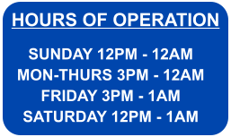 HOURS OF OPERATION SUNDAY 12PM - 12AM MON-THURS 3PM - 12AM FRIDAY 3PM - 1AM SATURDAY 12PM - 1AM