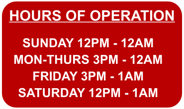 HOURS OF OPERATION SUNDAY 12PM - 12AM MON-THURS 3PM - 12AM FRIDAY 3PM - 1AM SATURDAY 12PM - 1AM